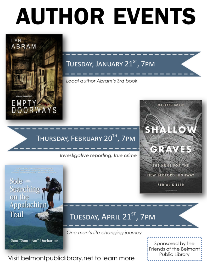 Author Events. Tuesday, January 21, 7 pm Local author Len Abram's 3rd book Empty Doorways. Thursday, February 20, 7 pm Shallow Graves by Maureen Boyle. Tuesday, April 21, 7 pm, Sole Searching on the Appalachian Trail with Sam Ducharme. Sponsored by the Friends of the Belmont Public Library.